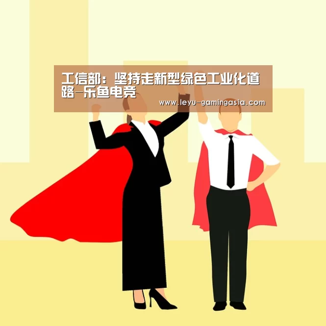 工信部:坚持走新型绿色工业化道路-乐鱼电竞(图2) 乐鱼电竞赛事