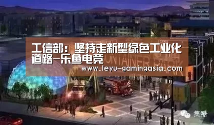 工信部:坚持走新型绿色工业化道路-乐鱼电竞(图4) 乐鱼电竞