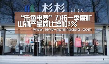 “乐鱼电竞”力拓一季度矿山铜产量同比增加3%(图1) 乐鱼电竞