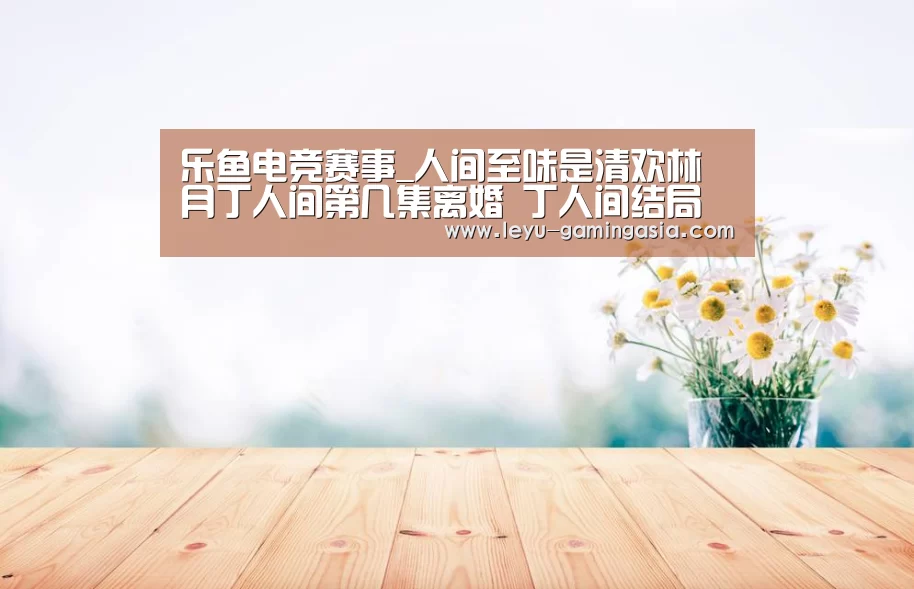 乐鱼电竞赛事_人间至味是清欢林月丁人间第几集离婚 丁人间结局介绍(图2) 乐鱼足球竞猜